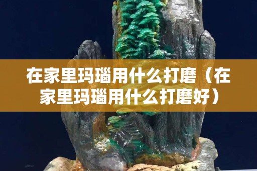 在家里玛瑙用什么打磨（在家里玛瑙用什么打磨好）