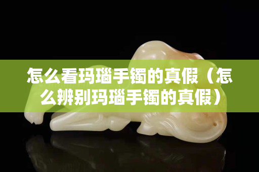 怎么看玛瑙手镯的真假（怎么辨别玛瑙手镯的真假）