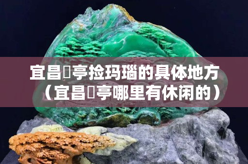 宜昌猇亭捡玛瑙的具体地方（宜昌猇亭哪里有休闲的）