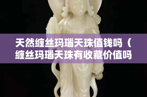 天然缠丝玛瑙天珠值钱吗（缠丝玛瑙天珠有收藏价值吗）
