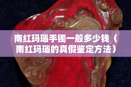 南红玛瑙手镯一般多少钱（南红玛瑙的真假鉴定方法）