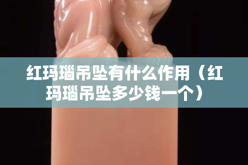 红玛瑙吊坠有什么作用（红玛瑙吊坠多少钱一个）