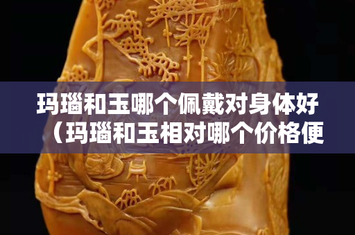 玛瑙和玉哪个佩戴对身体好（玛瑙和玉相对哪个价格便宜）
