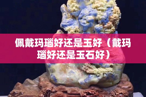 佩戴玛瑙好还是玉好（戴玛瑙好还是玉石好）