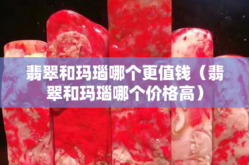 翡翠和玛瑙哪个更值钱（翡翠和玛瑙哪个价格高）