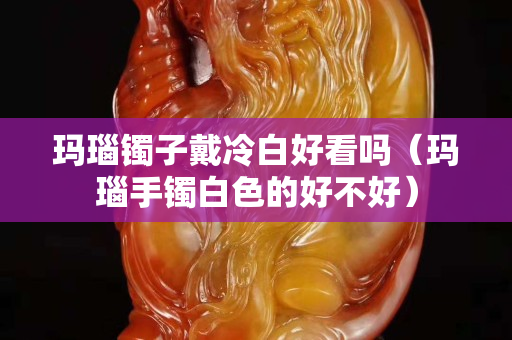 玛瑙镯子戴冷白好看吗（玛瑙手镯白色的好不好）