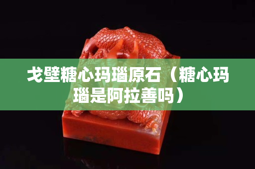 戈壁糖心玛瑙原石（糖心玛瑙是阿拉善吗）
