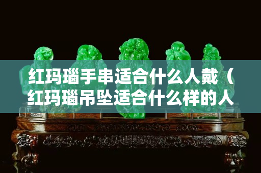 红玛瑙手串适合什么人戴（红玛瑙吊坠适合什么样的人带）