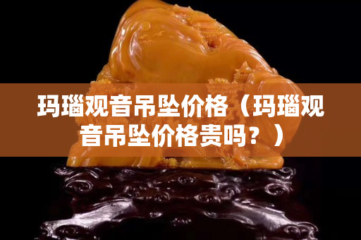 玛瑙观音吊坠价格（玛瑙观音吊坠价格贵吗？）