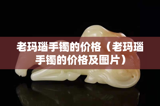 老玛瑙手镯的价格（老玛瑙手镯的价格及图片）