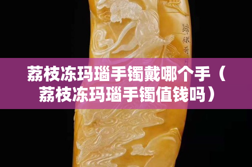 荔枝冻玛瑙手镯戴哪个手（荔枝冻玛瑙手镯值钱吗）