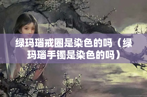 绿玛瑙戒圈是染色的吗（绿玛瑙手镯是染色的吗）