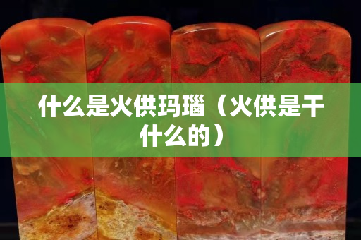 什么是火供玛瑙（火供是干什么的）