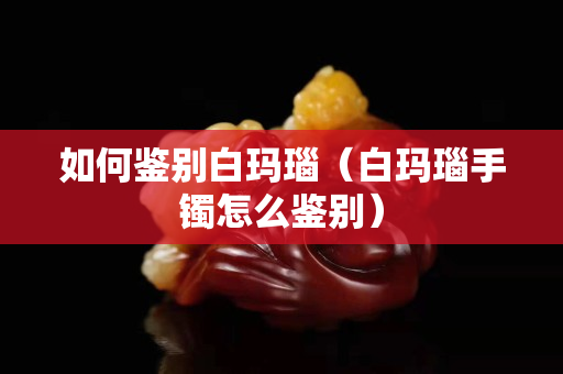 如何鉴别白玛瑙（白玛瑙手镯怎么鉴别）