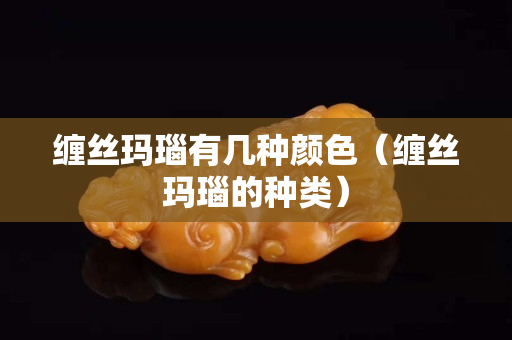 缠丝玛瑙有几种颜色（缠丝玛瑙的种类）