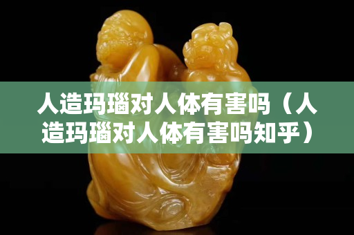人造玛瑙对人体有害吗（人造玛瑙对人体有害吗知乎）