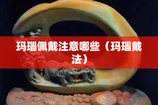 玛瑙佩戴注意哪些（玛瑙戴法）