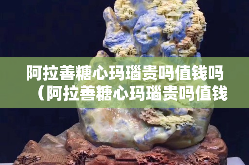 阿拉善糖心玛瑙贵吗值钱吗（阿拉善糖心玛瑙贵吗值钱吗多少钱）