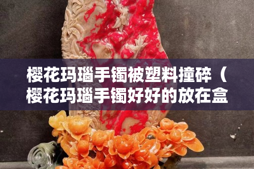 樱花玛瑙手镯被塑料撞碎（樱花玛瑙手镯好好的放在盒子里怎么就裂了）