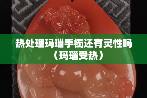 热处理玛瑙手镯还有灵性吗（玛瑙受热）