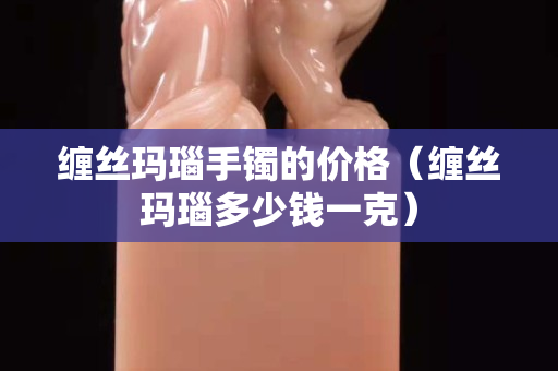 缠丝玛瑙手镯的价格（缠丝玛瑙多少钱一克）