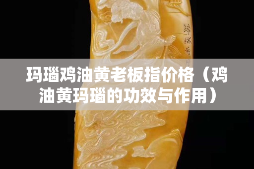 玛瑙鸡油黄老板指价格（鸡油黄玛瑙的功效与作用）