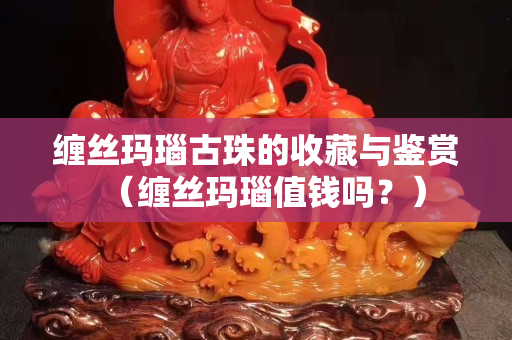 缠丝玛瑙古珠的收藏与鉴赏（缠丝玛瑙值钱吗？）