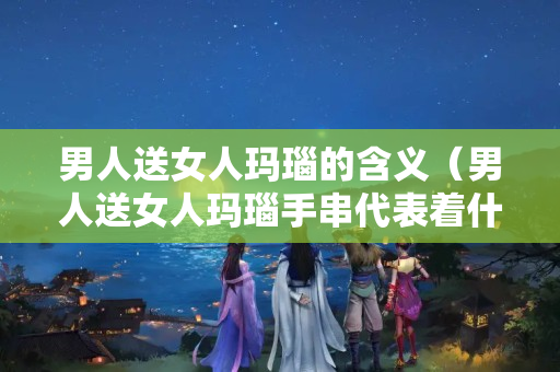 男人送女人玛瑙的含义（男人送女人玛瑙手串代表着什么）