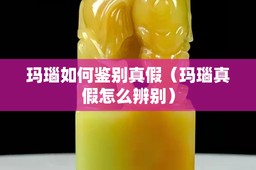 玛瑙如何鉴别真假（玛瑙真假怎么辨别）