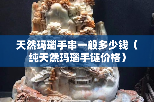 天然玛瑙手串一般多少钱（纯天然玛瑙手链价格）