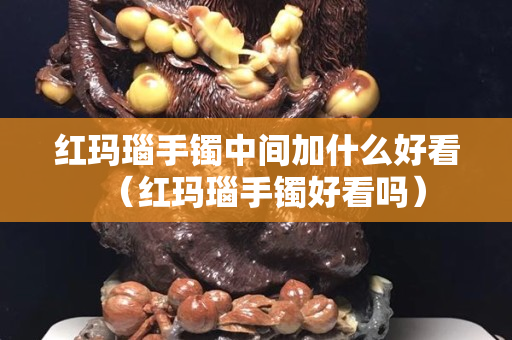 红玛瑙手镯中间加什么好看（红玛瑙手镯好看吗）