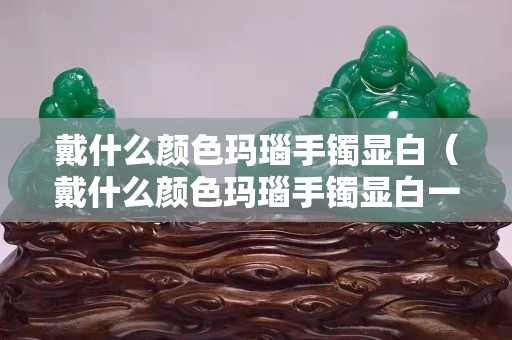 戴什么颜色玛瑙手镯显白（戴什么颜色玛瑙手镯显白一点）