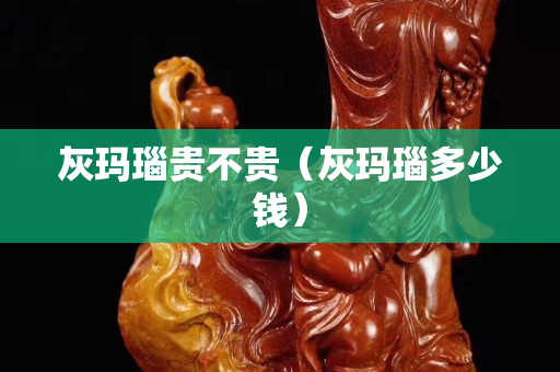 灰玛瑙贵不贵（灰玛瑙多少钱）