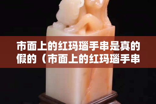 市面上的红玛瑙手串是真的假的（市面上的红玛瑙手串是真的假的啊）