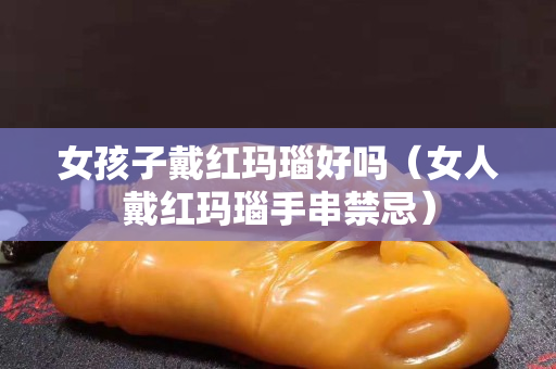 女孩子戴红玛瑙好吗（女人戴红玛瑙手串禁忌）