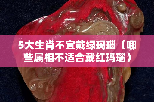 5大生肖不宜戴绿玛瑙（哪些属相不适合戴红玛瑙）