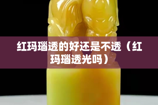 红玛瑙透的好还是不透（红玛瑙透光吗）
