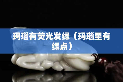 玛瑙有荧光发绿（玛瑙里有绿点）