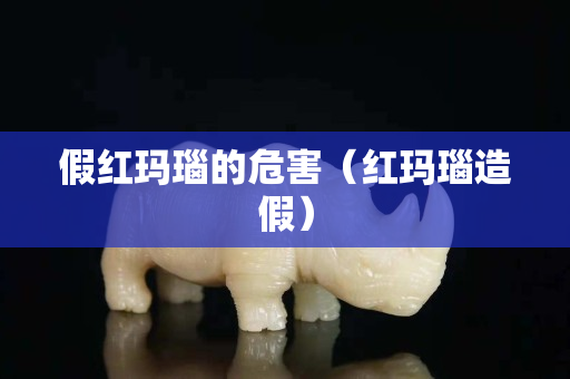假红玛瑙的危害（红玛瑙造假）