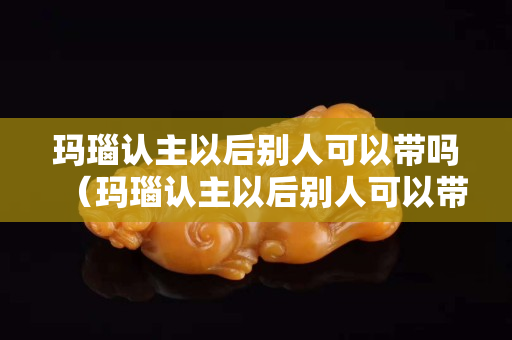 玛瑙认主以后别人可以带吗（玛瑙认主以后别人可以带吗）