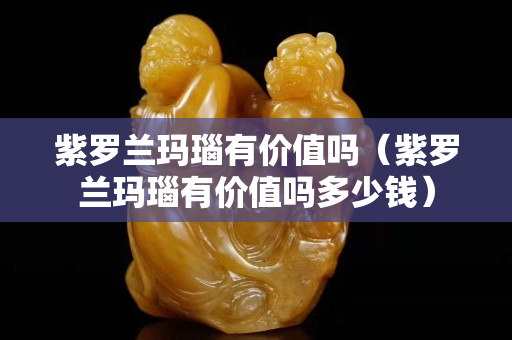 紫罗兰玛瑙有价值吗（紫罗兰玛瑙有价值吗多少钱）