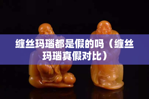 缠丝玛瑙都是假的吗（缠丝玛瑙真假对比）