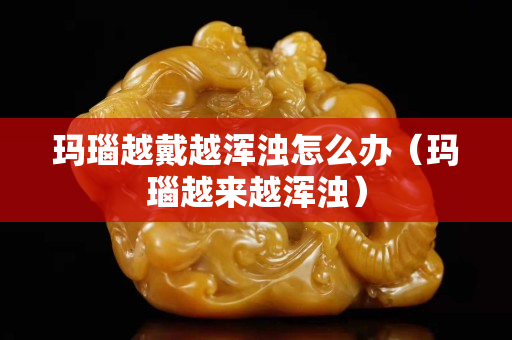 玛瑙越戴越浑浊怎么办（玛瑙越来越浑浊）