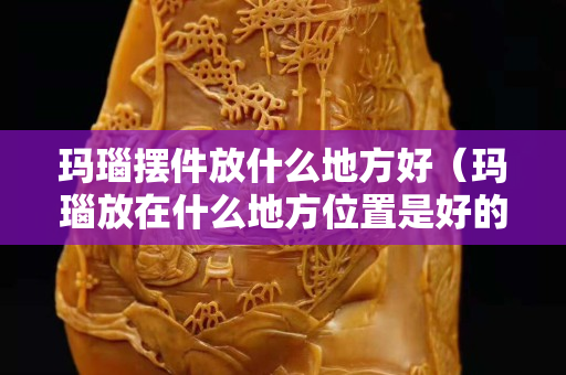 玛瑙摆件放什么地方好（玛瑙放在什么地方位置是好的）