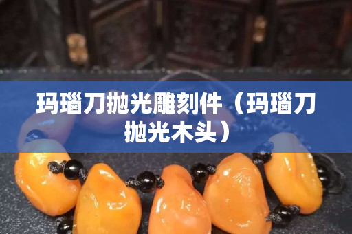 玛瑙刀抛光雕刻件（玛瑙刀抛光木头）
