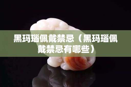 黑玛瑙佩戴禁忌（黑玛瑙佩戴禁忌有哪些）