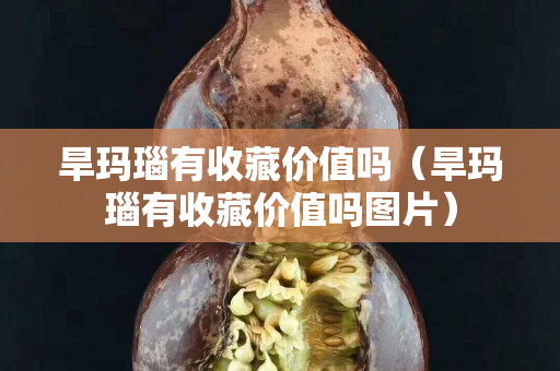 旱玛瑙有收藏价值吗（旱玛瑙有收藏价值吗图片）