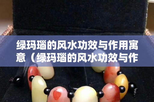 绿玛瑙的风水功效与作用寓意（绿玛瑙的风水功效与作用寓意及象征）