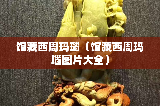 馆藏西周玛瑙（馆藏西周玛瑙图片大全）