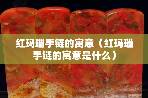 红玛瑙手链的寓意（红玛瑙手链的寓意是什么）